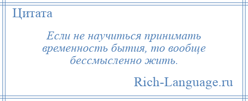 
    Если не научиться принимать временность бытия, то вообще бессмысленно жить.