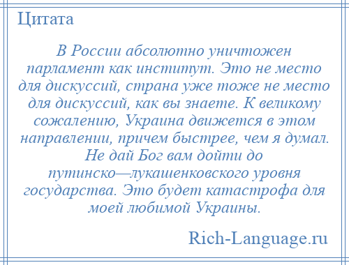 
    В России абсолютно уничтожен парламент как институт. Это не место для дискуссий, страна уже тоже не место для дискуссий, как вы знаете. К великому сожалению, Украина движется в этом направлении, причем быстрее, чем я думал. Не дай Бог вам дойти до путинско—лукашенковского уровня государства. Это будет катастрофа для моей любимой Украины.