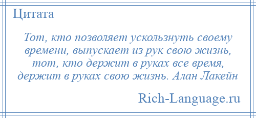 
    Тот, кто позволяет ускользнуть своему времени, выпускает из рук свою жизнь, тот, кто держит в руках все время, держит в руках свою жизнь. Алан Лакейн