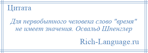 
    Для первобытного человека слово время не имеет значения. Освальд Шпенглер