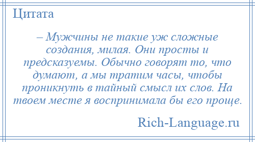 
    – Мужчины не такие уж сложные создания, милая. Они просты и предсказуемы. Обычно говорят то, что думают, а мы тратим часы, чтобы проникнуть в тайный смысл их слов. На твоем месте я воспринимала бы его проще.