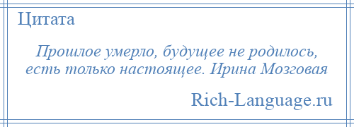 
    Прошлое умерло, будущее не родилось, есть только настоящее. Ирина Мозговая