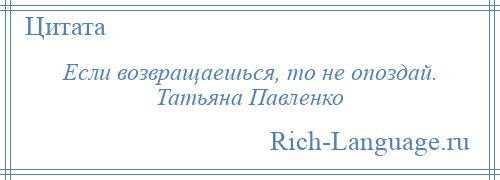 
    Если возвращаешься, то не опоздай. Татьяна Павленко