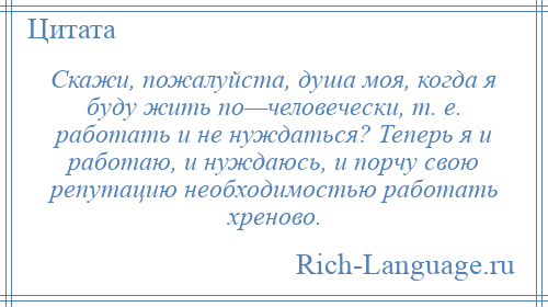 
    Скажи, пожалуйста, душа моя, когда я буду жить по—человечески, т. е. работать и не нуждаться? Теперь я и работаю, и нуждаюсь, и порчу свою репутацию необходимостью работать хреново.