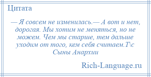 
    — Я совсем не изменилась.— А вот и нет, дорогая. Мы хотим не меняться, но не можем. Чем мы старше, тем дальше уходим от того, кем себя считаем.Т\с Сыны Анархии