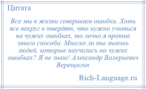 
    Все мы в жизни совершаем ошибки. Хоть все вокруг и твердят, что нужно учиться на чужих ошибках, то лично я против этого способа. Многих ли ты знаешь людей, которые научились на чужих ошибках? Я не знаю! Александр Валериевич Верещагин