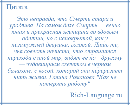 
    Это неправда, что Смерть стара и уродлива. На самом деле Смерть — вечно юная и прекрасная женщина во вдовьем одеянии, но с непокрытой, как у незамужней девушки, головой. Лишь те, чья совесть нечиста, кто страшится перехода в иной мир, видят ее по—другому — чудовищным скелетом в черном балахоне, с косой, которой она перерезает нить жизни. Галина Романова Как не потерять работу 