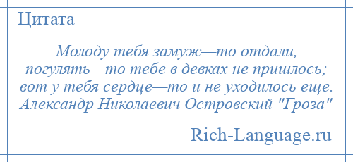 
    Молоду тебя замуж—то отдали, погулять—то тебе в девках не пришлось; вот у тебя сердце—то и не уходилось еще. Александр Николаевич Островский Гроза 