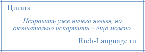 
    Исправить уже ничего нельзя, но окончательно испортить – еще можно.