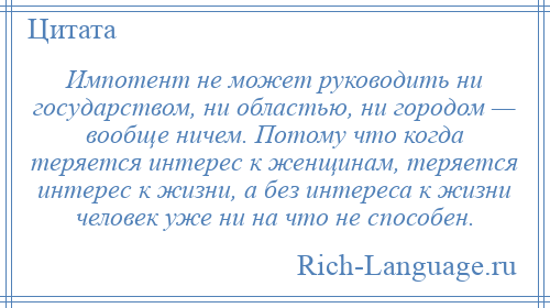 
    Импотент не может руководить ни государством, ни областью, ни городом — вообще ничем. Потому что когда теряется интерес к женщинам, теряется интерес к жизни, а без интереса к жизни человек уже ни на что не способен.