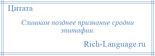 
    Слишком позднее признание сродни эпитафии.