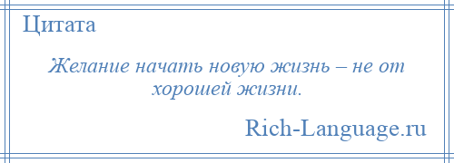 
    Желание начать новую жизнь – не от хорошей жизни.