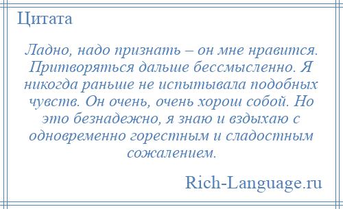 
    Ладно, надо признать – он мне нравится. Притворяться дальше бессмысленно. Я никогда раньше не испытывала подобных чувств. Он очень, очень хорош собой. Но это безнадежно, я знаю и вздыхаю с одновременно горестным и сладостным сожалением.