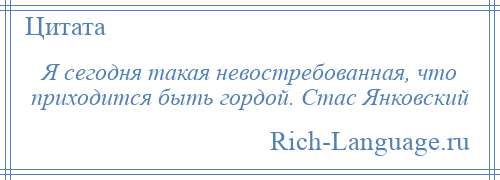 
    Я сегодня такая невостребованная, что приходится быть гордой. Стас Янковский