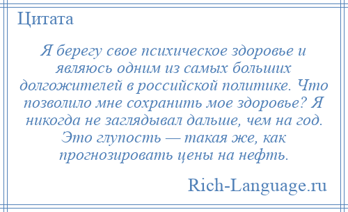 
    Я берегу свое психическое здоровье и являюсь одним из самых больших долгожителей в российской политике. Что позволило мне сохранить мое здоровье? Я никогда не заглядывал дальше, чем на год. Это глупость — такая же, как прогнозировать цены на нефть.