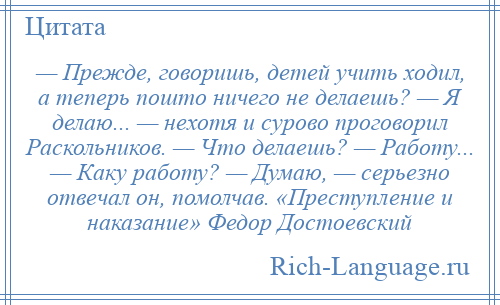 
    — Прежде, говоришь, детей учить ходил, а теперь пошто ничего не делаешь? — Я делаю... — нехотя и сурово проговорил Раскольников. — Что делаешь? — Работу... — Каку работу? — Думаю, — серьезно отвечал он, помолчав. «Преступление и наказание» Федор Достоевский