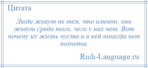 
    Люди живут не тем, что имеют, они живут среди того, чего у них нет. Вот почему их жизнь пуста и в ней никогда нет полноты.