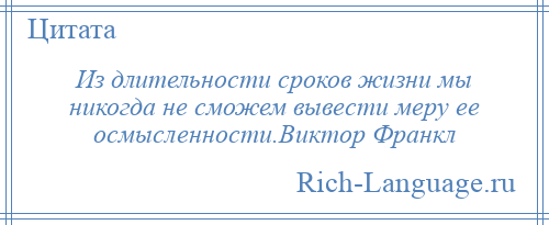 
    Из длительности сроков жизни мы никогда не сможем вывести меру ее осмысленности.Виктор Франкл