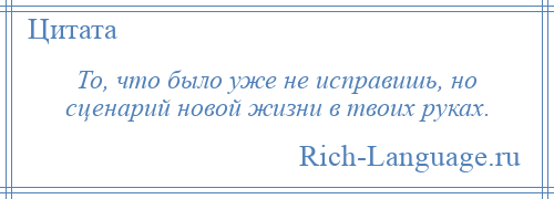 
    То, что было уже не исправишь, но сценарий новой жизни в твоих руках.