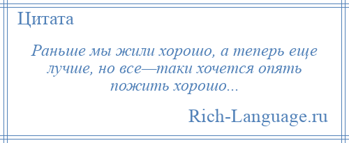 
    Раньше мы жили хорошо, а теперь еще лучше, но все—таки хочется опять пожить хорошо...