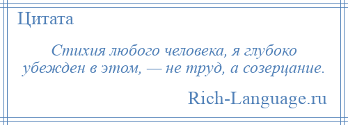 
    Стихия любого человека, я глубоко убежден в этом, — не труд, а созерцание.