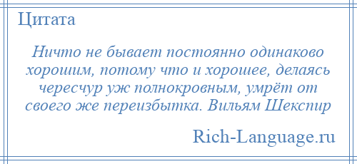 
    Ничто не бывает постоянно одинаково хорошим, потому что и хорошее, делаясь чересчур уж полнокровным, умрёт от своего же переизбытка. Вильям Шекспир