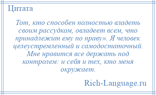 
    Тот, кто способен полностью владеть своим рассудком, овладеет всем, что принадлежит ему по праву». Я человек целеустремленный и самодостаточный. Мне нравится все держать под контролем: и себя и тех, кто меня окружает.