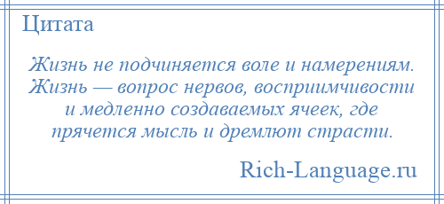 
    Жизнь не подчиняется воле и намерениям. Жизнь — вопрос нервов, восприимчивости и медленно создаваемых ячеек, где прячется мысль и дремлют страсти.
