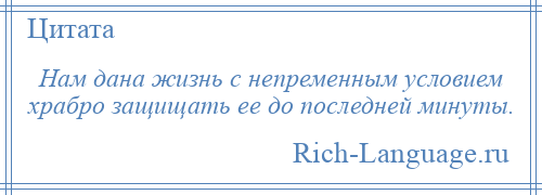 
    Нам дана жизнь с непременным условием храбро защищать ее до последней минуты.