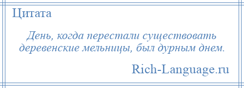 
    День, когда перестали существовать деревенские мельницы, был дурным днем.