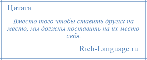 
    Вместо того чтобы ставить других на место, мы должны поставить на их место себя.