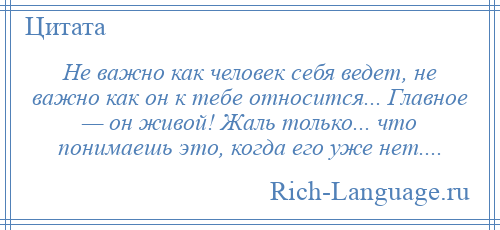 
    Не важно как человек себя ведет, не важно как он к тебе относится... Главное — он живой! Жаль только... что понимаешь это, когда его уже нет....