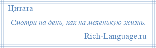 
    Смотри на день, как на меленькую жизнь.