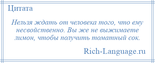 
    Нельзя ждать от человека того, что ему несвойственно. Вы же не выжимаете лимон, чтобы получить томатный сок.