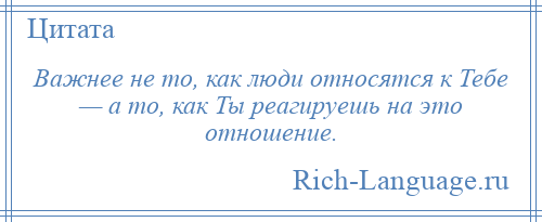 
    Важнее не то, как люди относятся к Тебе — а то, как Ты реагируешь на это отношение.