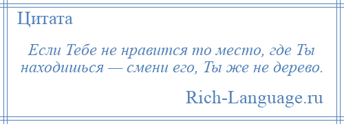 
    Если Тебе не нравится то место, где Ты находишься — смени его, Ты же не дерево.