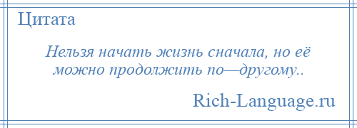 
    Нельзя начать жизнь сначала, но её можно продолжить по—другому..