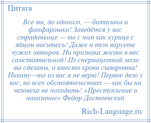 
    Все вы, до единого, — болтушки и фанфарошки! Заведётся у вас страданьице — вы с ним как курица с яйцом носитесь! Даже и тут воруете чужих авторов. Ни признака жизни в вас самстоятельной! Из спермацетной мази вы сделаны, а вместо крови сыворотка! Никому—то из вас я не верю! Первое дело у вас, во всех обстоятельствах — как бы на человека не походить! «Преступление и наказание» Федор Достоевский