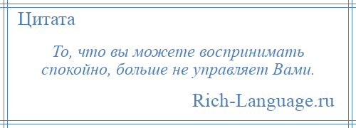 
    То, что вы можете воспринимать спокойно, больше не управляет Вами.