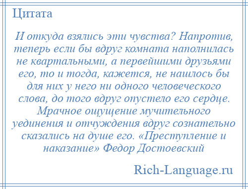 
    И откуда взялись эти чувства? Напротив, теперь если бы вдруг комната наполнилась не квартальными, а первейшими друзьями его, то и тогда, кажется, не нашлось бы для них у него ни одного человеческого слова, до того вдруг опустело его сердце. Мрачное ощущение мучительного уединения и отчуждения вдруг сознательно сказались на душе его. «Преступление и наказание» Федор Достоевский