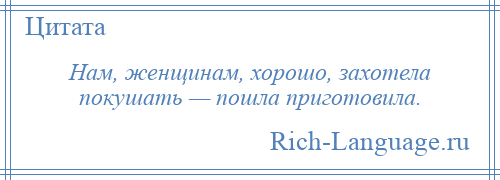 
    Нам, женщинам, хорошо, захотела покушать — пошла приготовила.
