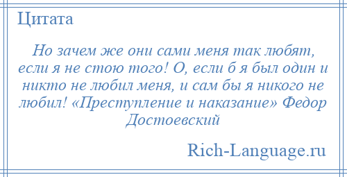 
    Но зачем же они сами меня так любят, если я не стою того! О, если б я был один и никто не любил меня, и сам бы я никого не любил! «Преступление и наказание» Федор Достоевский