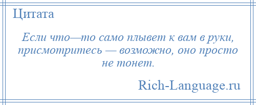 
    Если что—то само плывет к вам в руки, присмотритесь — возможно, оно просто не тонет.