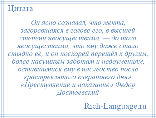 
    Он ясно сознавал, что мечта, загоревшаяся в голове его, в высшей степени неосуществима, — до того неосуществима, что ему даже стало стыдно её, и он поскорей перешёл к другим, более насущным заботам и недоумениям, оставшимися ему в наследство после «растреклятого вчерашнего дня». «Преступление и наказание» Федор Достоевский