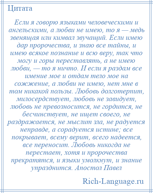 
    Если я говорю языками человеческими и ангельскими, а любви не имею, то я — медь звенящая или кимвал звучащий. Если имею дар пророчества, и знаю все тайны, и имею всякое познание и всю веру, так что могу и горы переставлять, а не имею любви, — то я ничто. И если я раздам все имение мое и отдам тело мое на сожжение, а любви не имею, нет мне в том никакой пользы. Любовь долготерпит, милосердствует, любовь не завидует, любовь не превозносится, не гордится, не бесчинствует, не ищет своего, не раздражается, не мыслит зла, не радуется неправде, а сорадуется истине; все покрывает, всему верит, всего надеется, все переносит. Любовь никогда не перестает, хотя и пророчества прекратятся, и языки умолкнут, и знание упразднится. Апостол Павел