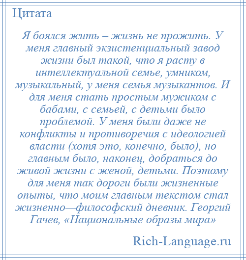 
    Я боялся жить – жизнь не прожить. У меня главный экзистенциальный завод жизни был такой, что я расту в интеллектуальной семье, умником, музыкальный, у меня семья музыкантов. И для меня стать простым мужиком с бабами, с семьей, с детьми было проблемой. У меня были даже не конфликты и противоречия с идеологией власти (хотя это, конечно, было), но главным было, наконец, добраться до живой жизни с женой, детьми. Поэтому для меня так дороги были жизненные опыты, что моим главным текстом стал жизненно—философский дневник. Георгий Гачев, «Национальные образы мира»