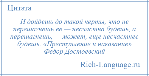 
    И дойдешь до такой черты, что не перешагнешь ее — несчастна будешь, а перешагнешь, — может, еще несчастнее будешь. «Преступление и наказание» Федор Достоевский