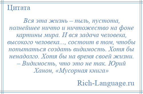 
    Вся эта жизнь – пыль, пустота, полнейшее ничто и ничтожество на фоне картины мира. И вся задача человека, высокого человека..., состоит в том, чтобы попытаться создать видимость. Хотя бы ненадолго. Хотя бы на время своей жизни. – Видимость, что это не так. Юрий Ханон, «Мусорная книга»