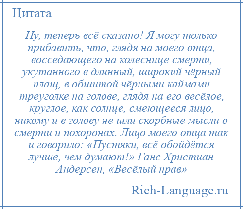 
    Ну, теперь всё сказано! Я могу только прибавить, что, глядя на моего отца, восседающего на колеснице смерти, укутанного в длинный, широкий чёрный плащ, в обшитой чёрными каймами треуголке на голове, глядя на его весёлое, круглое, как солнце, смеющееся лицо, никому и в голову не шли скорбные мысли о смерти и похоронах. Лицо моего отца так и говорило: «Пустяки, всё обойдётся лучше, чем думают!» Ганс Христиан Андерсен, «Весёлый нрав»