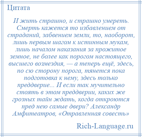 
    И жить страшно, и страшно умереть. Смерть кажется то избавлением от страданий, забвением земли, то, наоборот, лишь первым шагом к истинным мукам, лишь началом наказания за прожитое земное, не более как порогом настоящего, высшего возмездия, — а теперь ещё, здесь, по сю сторону порога, тянется пока подготовка к нему, здесь только преддверие... И если так мучительно стоять в этом преддверии, каких же грозных тайн ждать, когда откроются пред нею самые двери? Александр Амфитеатров, «Отравленная совесть»